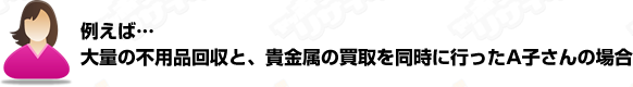 例えば大量の不用品回収と貴金属の買取を同時に行ったA子さんの場合