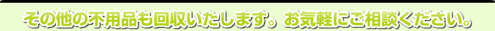 その他の不用品も回収いたします。お気軽にご相談ください